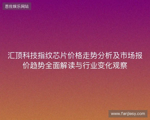 汇顶科技指纹芯片价格走势分析及市场报价趋势全面解读与行业变化观察
