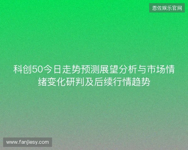 科创50今日走势预测展望分析与市场情绪变化研判及后续行情趋势