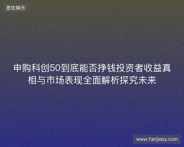 申购科创50到底能否挣钱投资者收益真相与市场表现全面解析探究未来