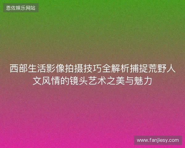 西部生活影像拍摄技巧全解析捕捉荒野人文风情的镜头艺术之美与魅力 西部生活影像拍摄技巧全解析捕捉荒野人文风情的镜头艺术之美与魅力