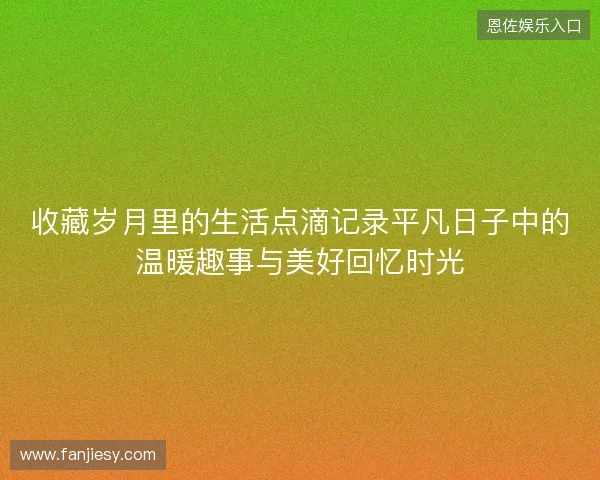 收藏岁月里的生活点滴记录平凡日子中的温暖趣事与美好回忆时光
