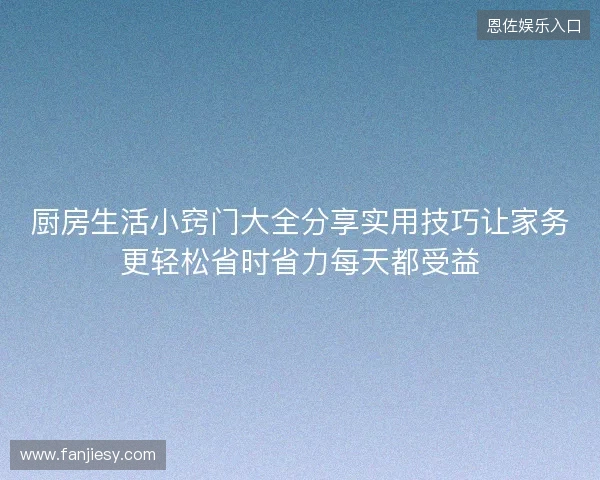 厨房生活小窍门大全分享实用技巧让家务更轻松省时省力每天都受益 厨房生活小窍门大全分享实用技巧让家务更轻松省时省力每天都受益